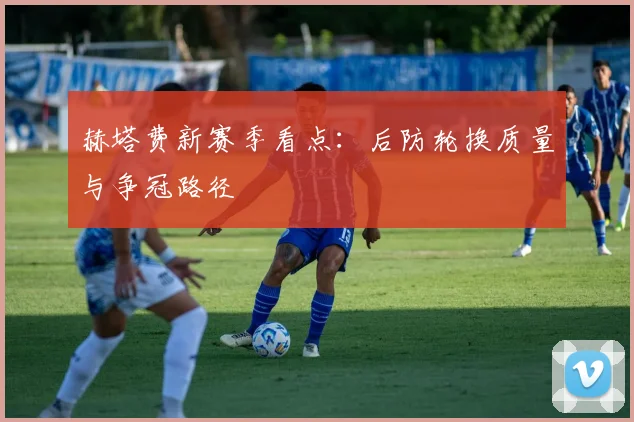 赫塔费新赛季看点:后防轮换质量与争冠路径