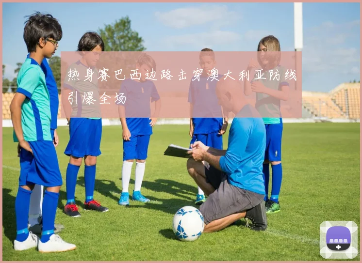 热身赛巴西边路击穿澳大利亚防线引爆全场