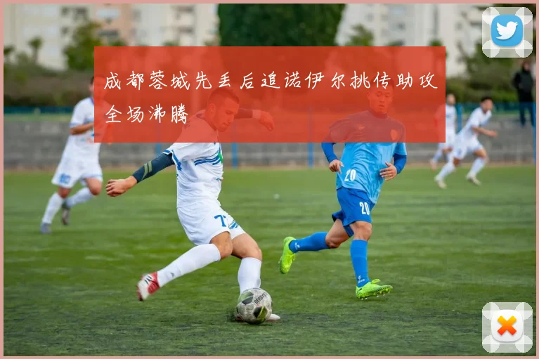 成都蓉城先丢后追诺伊尔挑传助攻全场沸腾