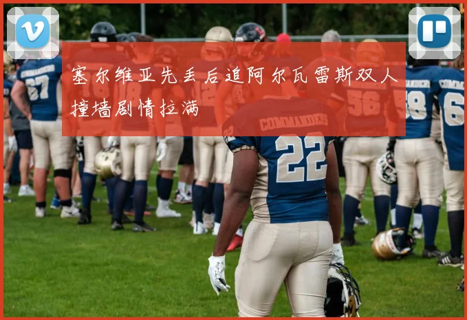 塞尔维亚先丢后追阿尔瓦雷斯双人撞墙剧情拉满