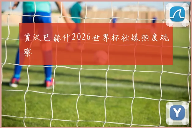 贾汉巴赫什2026世界杯社媒热度观察