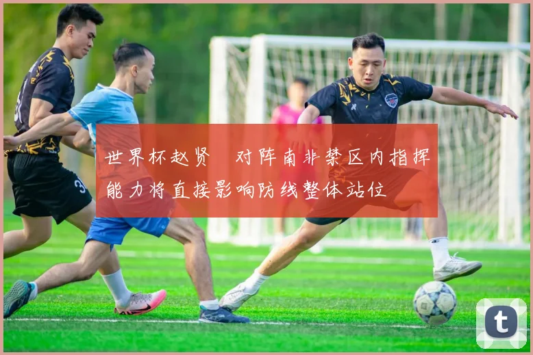 世界杯赵贤祐对阵南非禁区内指挥能力将直接影响防线整体站位