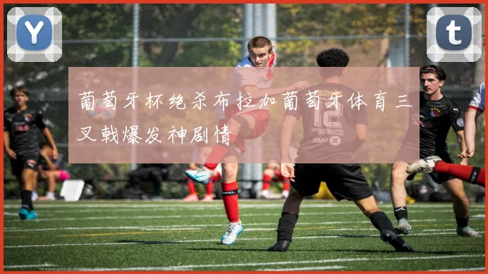 葡萄牙杯绝杀布拉加葡萄牙体育三叉戟爆发神剧情