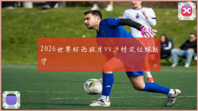 2026世界杯西班牙vs沙特定位球防守
