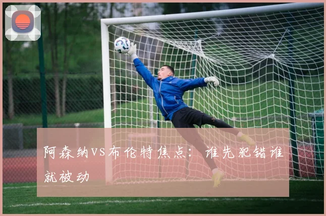 阿森纳vs布伦特焦点：谁先犯错谁就被动