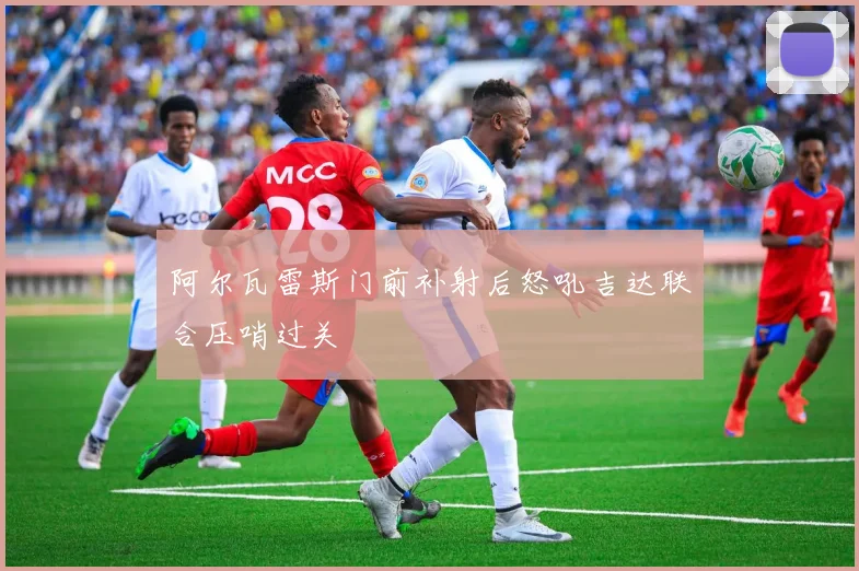 阿尔瓦雷斯门前补射后怒吼吉达联合压哨过关