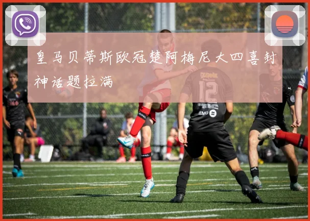 皇马贝蒂斯欧冠楚阿梅尼大四喜封神话题拉满