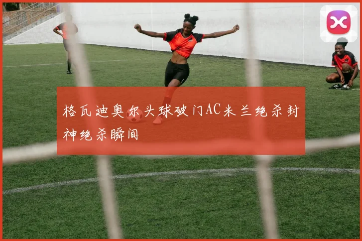 格瓦迪奥尔头球破门AC米兰绝杀封神绝杀瞬间