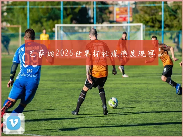 巴萨姆2026世界杯社媒热度观察