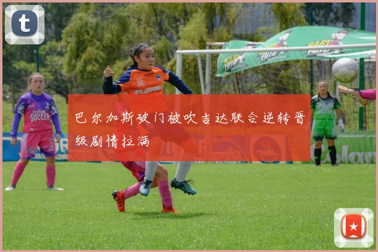 巴尔加斯破门被吹吉达联合逆转晋级剧情拉满