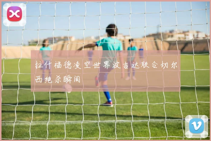拉什福德凌空世界波吉达联合切尔西绝杀瞬间
